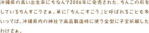 沖縄県の高い出生率にちなんで2006年に発売された、ちんこの形をしているちんすこうさぁ。単に「ちんこすこう」と呼ばれることも多いってば。沖縄県内の神社で商品製造時に使う金型に子宝祈願したわけさぁ。